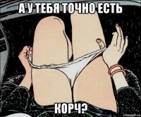 а у тебя точно есть корч?