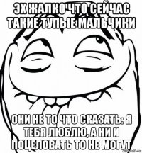 эх жалко что сейчас такие тупые мальчики они не то что сказать: я тебя люблю, а ни и поцеловать то не могут