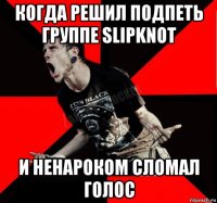 когда решил подпеть группе slipknot и ненароком сломал голос