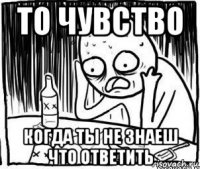 то чувство когда ты не знаеш что ответить