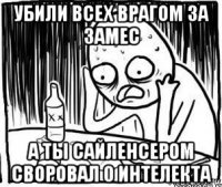 убили всех врагом за замес а ты сайленсером своровал 0 интелекта