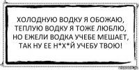 Холодную водку я обожаю, теплую водку я тоже люблю, но ежели водка учебе мешает, так ну ее н*х*й учебу твою! 