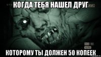 когда тебя нашел друг которому ты должен 50 копеек