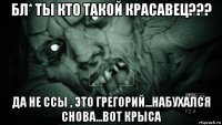 бл* ты кто такой красавец??? да не ссы , это грегорий...набухался снова...вот крыса