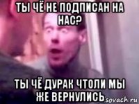 ты чё не подписан на нас? ты чё дурак чтоли мы же вернулись