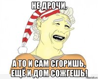 не дрочи, а то и сам сгоришь, ещё и дом сожгешь!