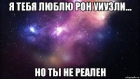 я тебя люблю рон уиузли... но ты не реален