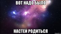 вот надо было настей родиться