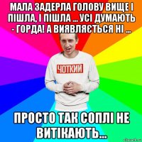 мала задерла голову вище і пішла, і пішла ... усі думають - горда! а виявляється ні ... просто так соплі не витікають...