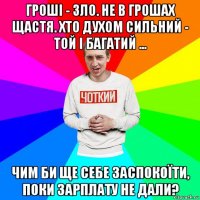 гроші - зло. не в грошах щастя. хто духом сильний - той і багатий ... чим би ще себе заспокоїти, поки зарплату не дали?