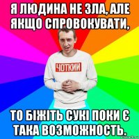 я людина не зла, але якщо спровокувати, то біжіть сукі поки є така возможность.