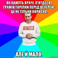 як кажуть врачі, п'ятдесят грамів горілки перед вечерею- це не тільки корисно, але й мало.