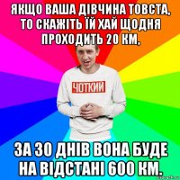 якщо ваша дівчина товста, то скажіть їй хай щодня проходить 20 км, за 30 днів вона буде на відстані 600 км.