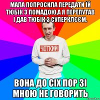 мала попросила передати їй тюбік з помадою,а я перепутав і дав тюбік з суперклєєм. вона до сіх пор зі мною не говорить