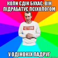 коли єдік бухає, він підрабатує псіхологом у одінокіх падруг