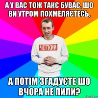 а у вас тож такє буває, шо ви утром похмеляєтесь, а потім згадуєте шо вчора не пили?