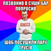 позвонив в суши-бар попросив шоб посушили пару трусів