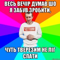 весь вечір думав шо я забув зробити, чуть тверезим не ліг спати