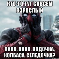 кто-то тут совсем взрослый пиво, вино, водочка, колбаса, селедочка?