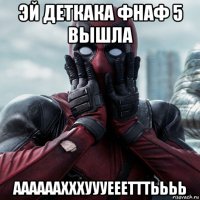 эй деткака фнаф 5 вышла аааааахххуууееетттьььь