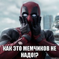  как это мемчиков не надо!?