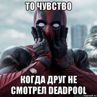 то чувство когда друг не смотрел deadpool