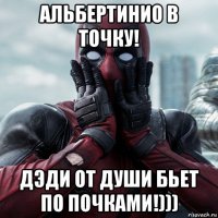 альбертинио в точку! дэди от души бьет по почками!)))