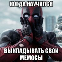 когда научился выкладывать свои мемосы