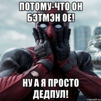 потому-что он бэтмэн ое! ну а я просто дедпул!