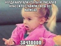 когда наругали что ты не писала в класе и поставили 2 а ты все написал зачтоооо