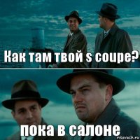 Как там твой s coupe? пока в салоне