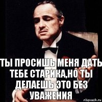 Ты просишь меня дать тебе старика,но ты делаешь это без уважения