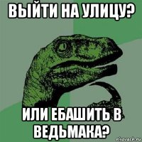 выйти на улицу? или ебашить в ведьмака?