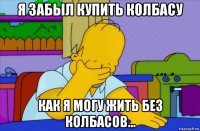 я забыл купить колбасу как я могу жить без колбасов...