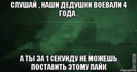 слушай , наши дедушки воевали 4 года , а ты за 1 секунду не можешь поставить этому лайк