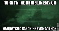 пока ты не пишешь ему он общается с какой-нибудь алиной