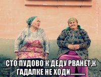  сто пудово к деду рванёт,к гадалке не ходи...........