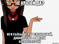 чё крутой да? ну и съёбыайся от сюда! давай, давай!(блять я ж одтн останусь)стой!