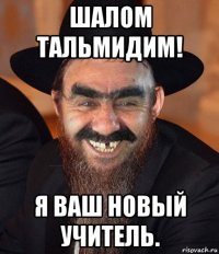 шалом тальмидим! я ваш новый учитель.