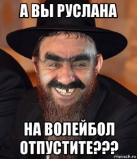 а вы руслана на волейбол отпустите???