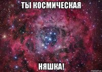 ты космическая няшка!