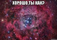 хорошо,ты как? 