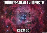 толик фадеев ты просто космос!