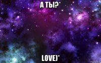 а ты?* love)*