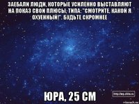 заебали люди, которые усиленно выставляют на показ свои плюсы, типа: "смотрите, какой я охуенный!". будьте скромнее юра, 25 см