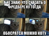 я не знаю что сказать о фредбере ну тогда обосратса можно коту