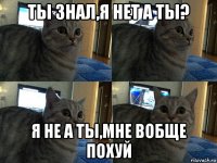 ты знал,я нет а ты? я не а ты,мне вобще похуй