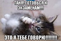 таня! готовься к экзаменам!!! это я тебе говорю!!!!!!!!