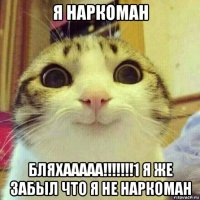 я наркоман бляхааааа!!!!!!!1 я же забыл что я не наркоман