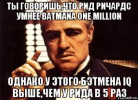 ты говоришь,что рид ричардс умнее batmanа one million однако у этого бэтмена iq выше,чем у рида в 5 раз